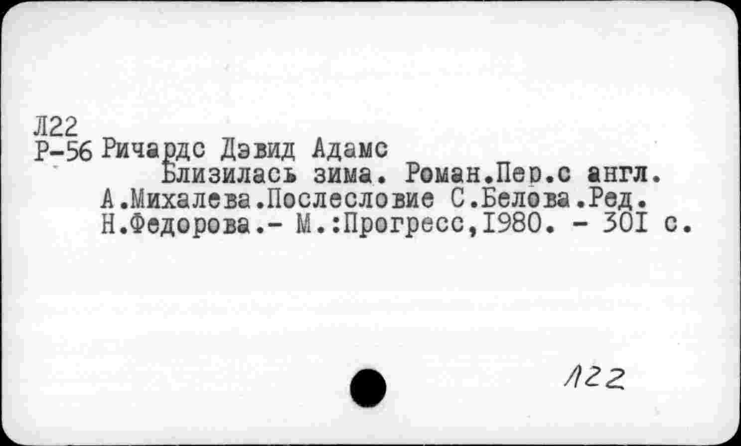 ﻿Л22
Р-56 Ричардс Дэвид Адамс
Близилась зима. Роман.Пер.с англ.
А.Михалева.Послесловие С.Белова.Ред. Н.Федорова.- М.:Прогресс,1980. - 301 с.
лгг